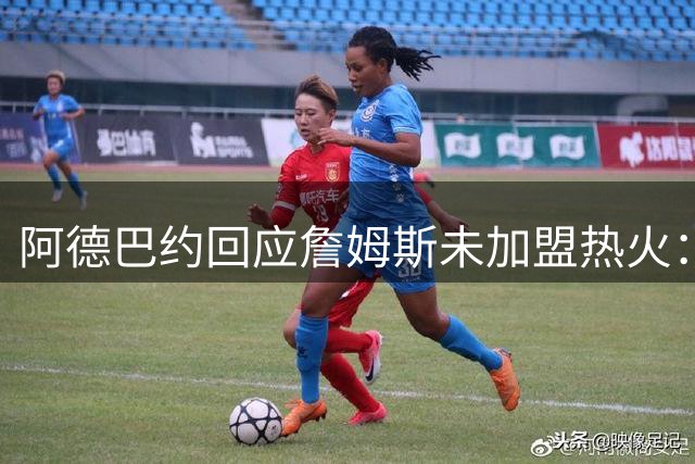 阿德巴约回应詹姆斯未加盟热火：兄弟情谊不变 尊重个人选择